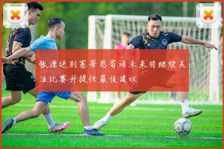 张源送别塞蒂恩寄语未来将继续关注比赛并提供最佳建议