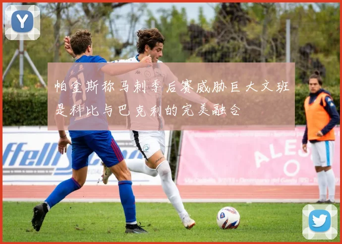 帕金斯称马刺季后赛威胁巨大文班是科比与巴克利的完美融合