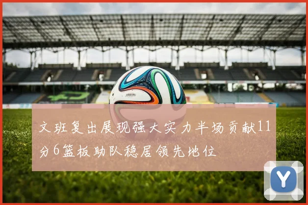 文班复出展现强大实力半场贡献11分6篮板助队稳居领先地位