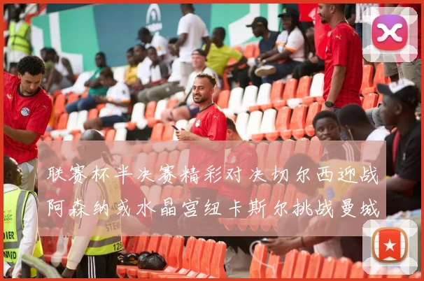 联赛杯半决赛精彩对决切尔西迎战阿森纳或水晶宫纽卡斯尔挑战曼城