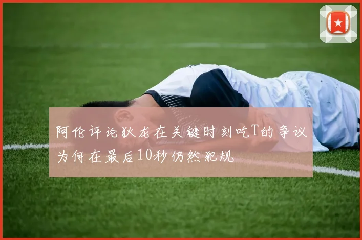 阿伦评论狄龙在关键时刻吃T的争议为何在最后10秒仍然犯规