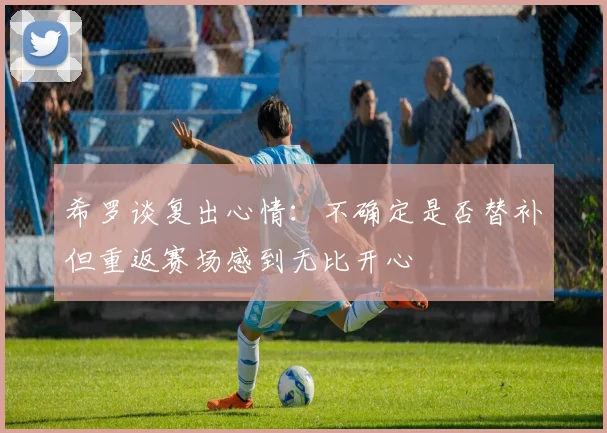 希罗谈复出心情：不确定是否替补但重返赛场感到无比开心