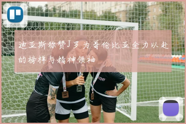 迪亚斯称赞J罗为哥伦比亚全力以赴的榜样与精神领袖