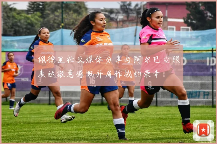 佩德里社交媒体分享与阿尔巴合照表达敬意感慨并肩作战的荣幸