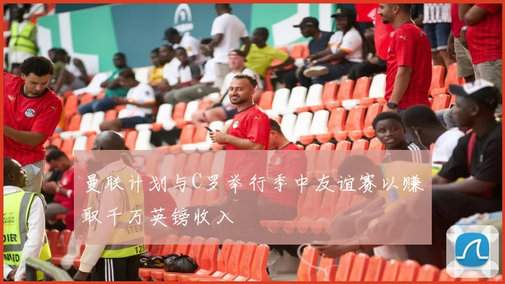 曼联计划与C罗举行季中友谊赛以赚取千万英镑收入