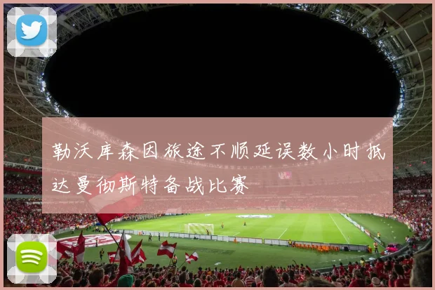 勒沃库森因旅途不顺延误数小时抵达曼彻斯特备战比赛