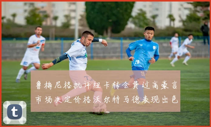 鲁梅尼格批评纽卡转会费过高豪言市场决定价格沃尔特马德表现出色
