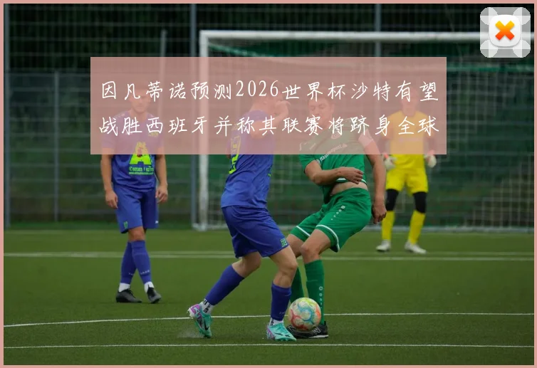 因凡蒂诺预测2026世界杯沙特有望战胜西班牙并称其联赛将跻身全球前三