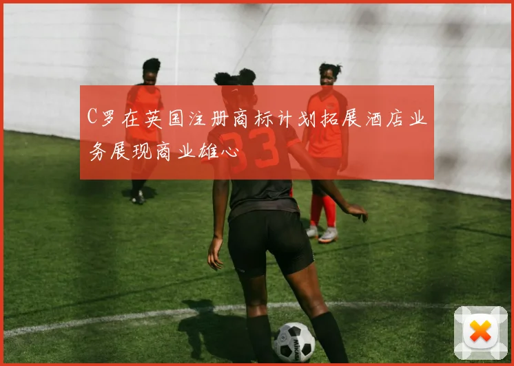 C罗在英国注册商标计划拓展酒店业务展现商业雄心