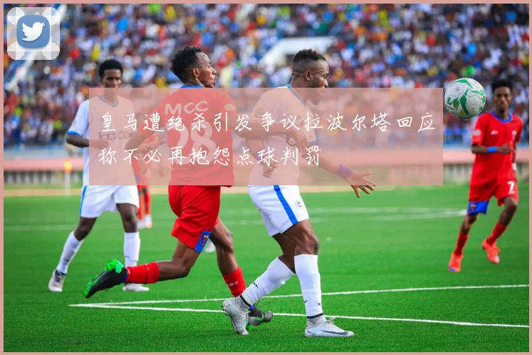 皇马遭绝杀引发争议拉波尔塔回应称不必再抱怨点球判罚