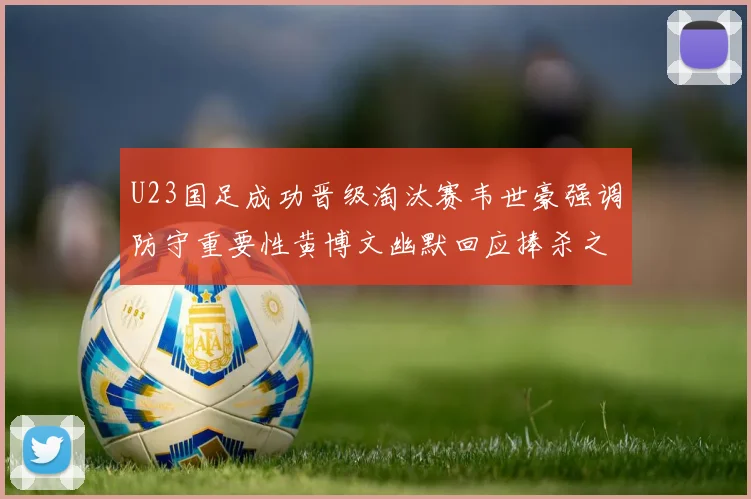 U23国足成功晋级淘汰赛韦世豪强调防守重要性黄博文幽默回应捧杀之说