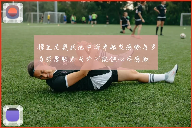 穆里尼奥获地中海卓越奖感慨与罗马深厚联系或许不配但心存感激