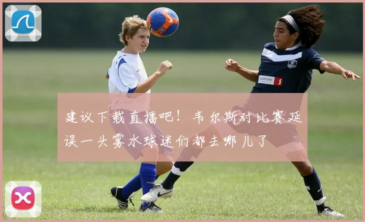 建议下载直播吧！韦尔斯对比赛延误一头雾水球迷们都去哪儿了