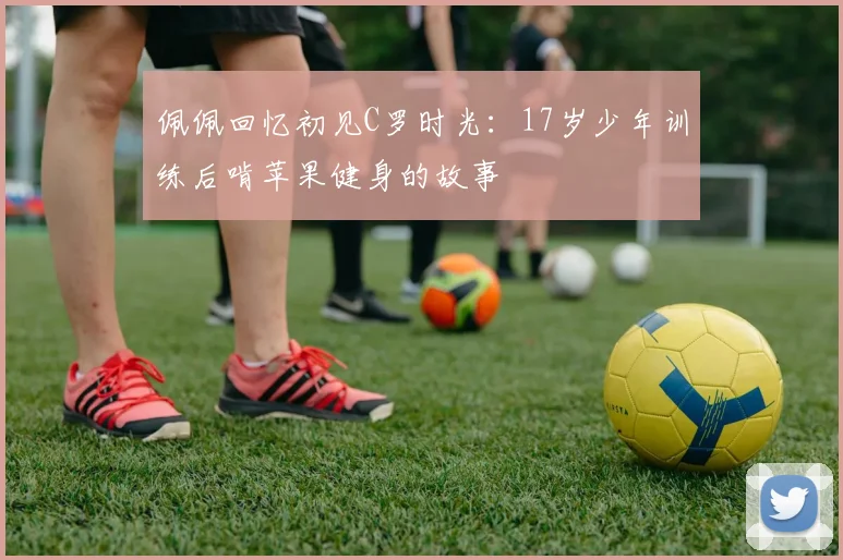 佩佩回忆初见C罗时光：17岁少年训练后啃苹果健身的故事