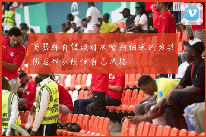 马瑟林自信谈对决哈利伯顿认为其伤后难以防住自己风格