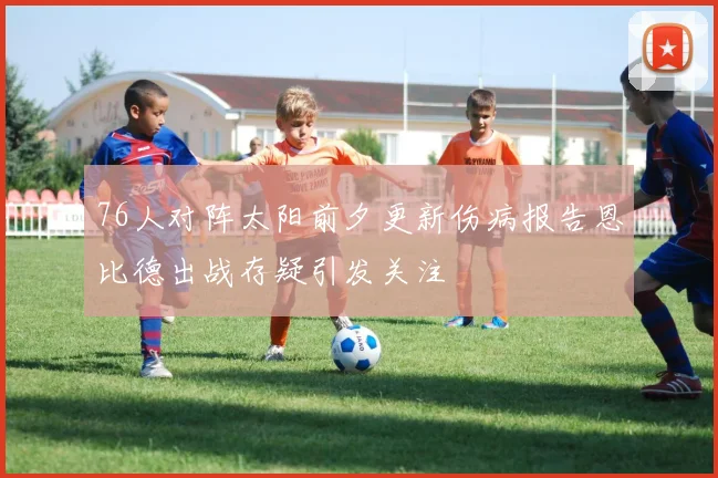 76人对阵太阳前夕更新伤病报告恩比德出战存疑引发关注