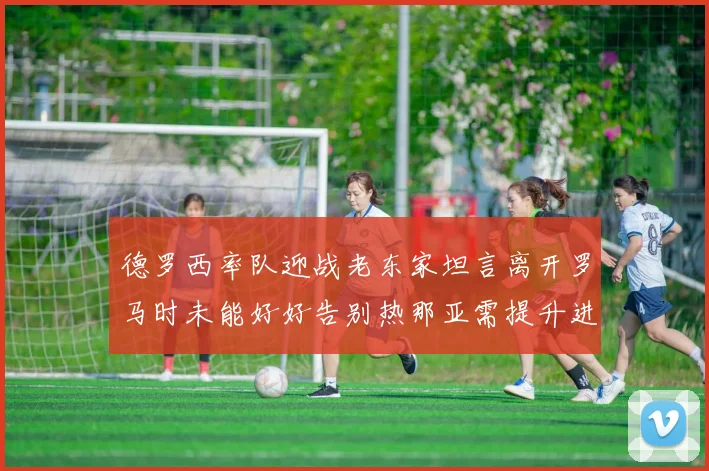 德罗西率队迎战老东家坦言离开罗马时未能好好告别热那亚需提升进攻强度