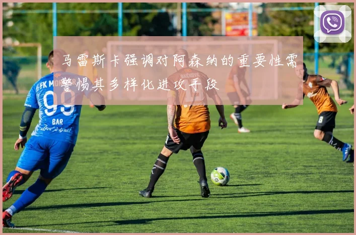 马雷斯卡强调对阿森纳的重要性需警惕其多样化进攻手段