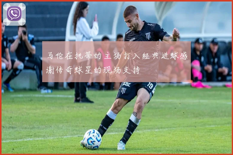马伦在托蒂的主场打入经典进球感谢传奇球星的现场支持