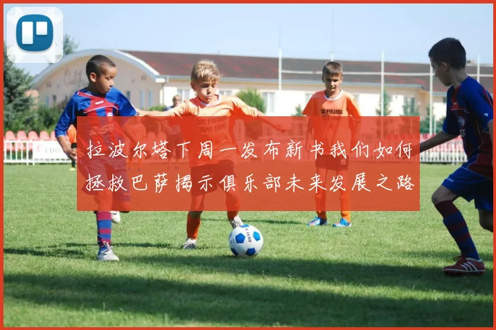 拉波尔塔下周一发布新书我们如何拯救巴萨揭示俱乐部未来发展之路