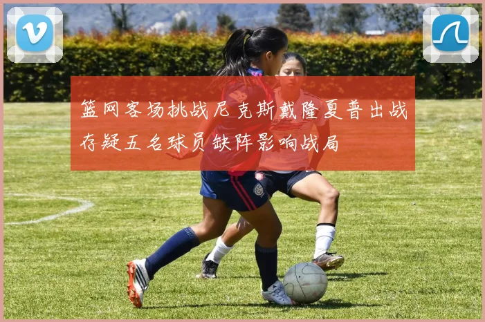 篮网客场挑战尼克斯戴隆夏普出战存疑五名球员缺阵影响战局