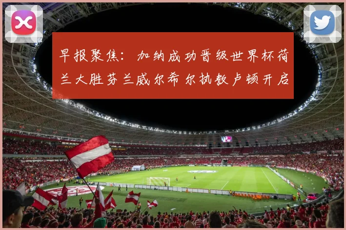 早报聚焦：加纳成功晋级世界杯荷兰大胜芬兰威尔希尔执教卢顿开启新篇章