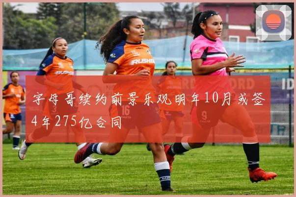 字母哥续约前景乐观明年10月或签4年275亿合同
