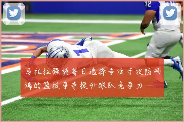 马祖拉强调每日选择专注于攻防两端的篮板争夺提升球队竞争力