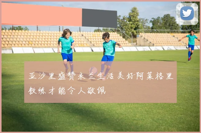 亚沙里盛赞米兰生活美好阿莱格里教练才能令人敬佩